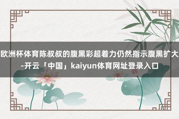 欧洲杯体育陈叔叔的腹黑彩超着力仍然指示腹黑扩大-开云「中国」kaiyun体育网址登录入口