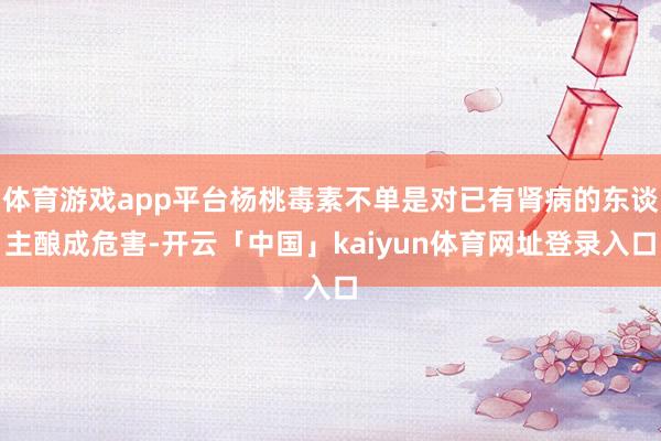 体育游戏app平台杨桃毒素不单是对已有肾病的东谈主酿成危害-开云「中国」kaiyun体育网址登录入口