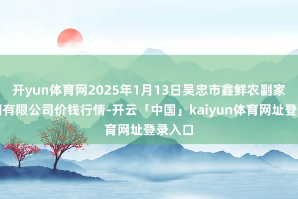 开yun体育网2025年1月13日吴忠市鑫鲜农副家具阛阓有限公司价钱行情-开云「中国」kaiyun体育网址登录入口