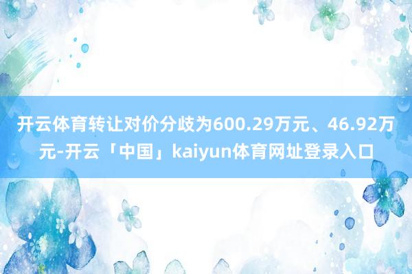开云体育转让对价分歧为600.29万元、46.92万元-开云「中国」kaiyun体育网址登录入口