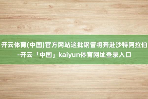 开云体育(中国)官方网站这批钢管将奔赴沙特阿拉伯-开云「中国」kaiyun体育网址登录入口