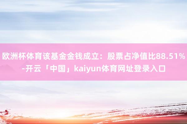 欧洲杯体育该基金金钱成立：股票占净值比88.51%-开云「中国」kaiyun体育网址登录入口
