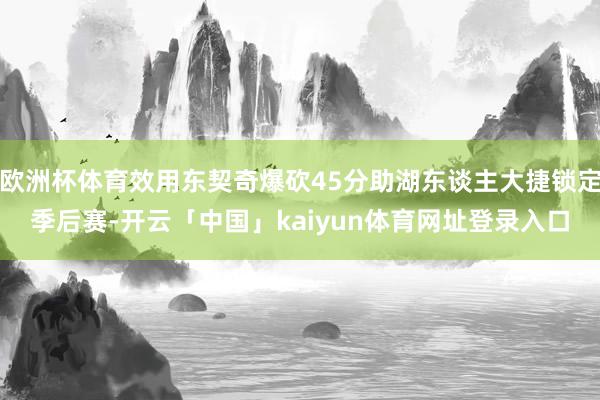 欧洲杯体育效用东契奇爆砍45分助湖东谈主大捷锁定季后赛-开云「中国」kaiyun体育网址登录入口