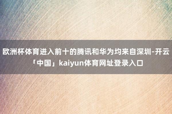 欧洲杯体育进入前十的腾讯和华为均来自深圳-开云「中国」kaiyun体育网址登录入口