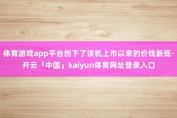 体育游戏app平台创下了该机上市以来的价钱新低-开云「中国」kaiyun体育网址登录入口