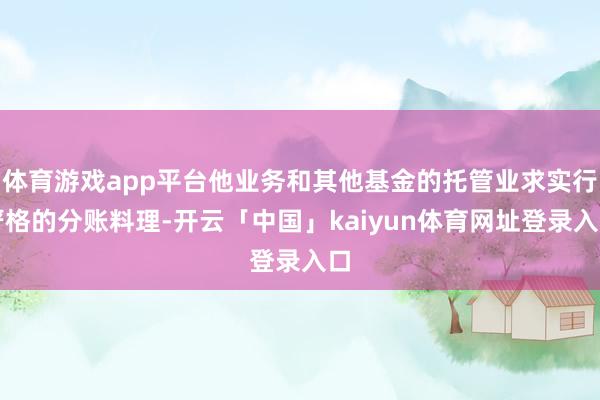 体育游戏app平台他业务和其他基金的托管业求实行严格的分账料理-开云「中国」kaiyun体育网址登录入口