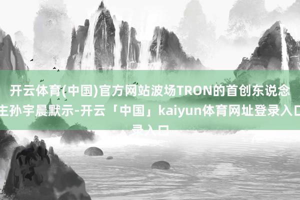 开云体育(中国)官方网站波场TRON的首创东说念主孙宇晨默示-开云「中国」kaiyun体育网址登录入口