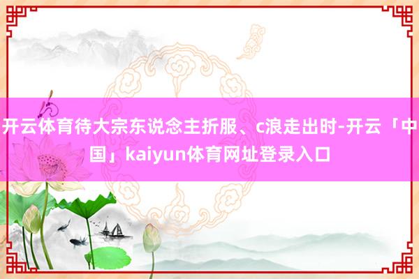 开云体育待大宗东说念主折服、c浪走出时-开云「中国」kaiyun体育网址登录入口