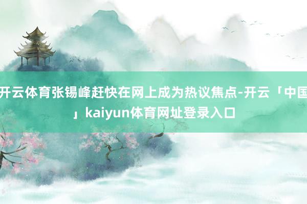 开云体育张锡峰赶快在网上成为热议焦点-开云「中国」kaiyun体育网址登录入口