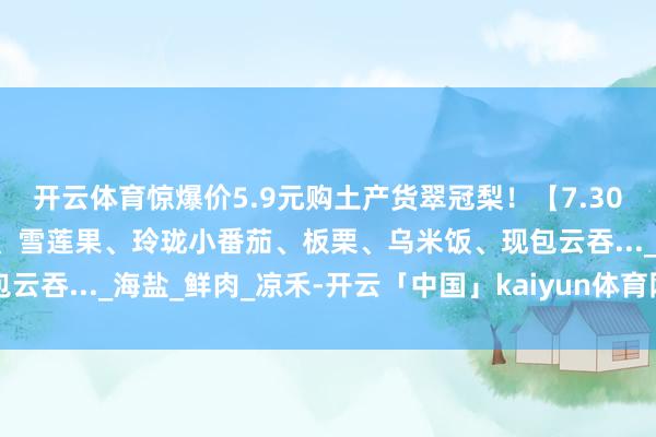 开云体育惊爆价5.9元购土产货翠冠梨！【7.30周三提货】新疆马奶提、雪莲果、玲珑小番茄、板栗、乌米饭、现包云吞..._海盐_鲜肉_凉禾-开云「中国」kaiyun体育网址登录入口