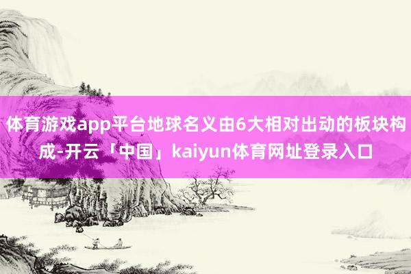体育游戏app平台地球名义由6大相对出动的板块构成-开云「中国」kaiyun体育网址登录入口