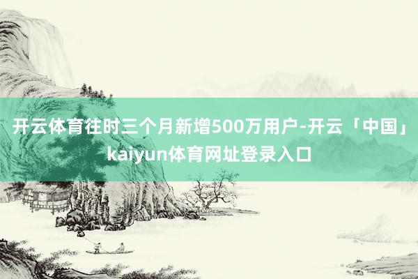 开云体育往时三个月新增500万用户-开云「中国」kaiyun体育网址登录入口