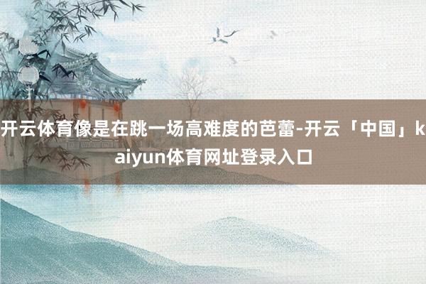 开云体育像是在跳一场高难度的芭蕾-开云「中国」kaiyun体育网址登录入口