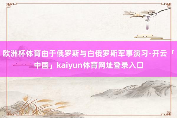 欧洲杯体育由于俄罗斯与白俄罗斯军事演习-开云「中国」kaiyun体育网址登录入口