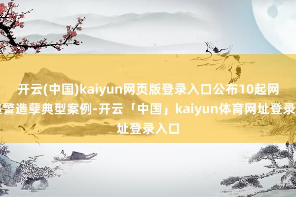 开云(中国)kaiyun网页版登录入口公布10起网罗违警造孽典型案例-开云「中国」kaiyun体育网址登录入口