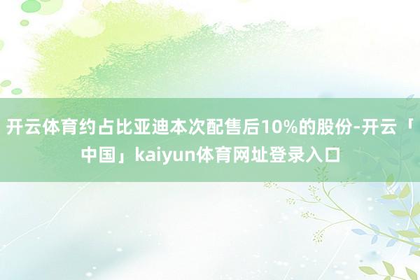 开云体育约占比亚迪本次配售后10%的股份-开云「中国」kaiyun体育网址登录入口
