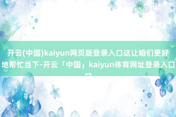 开云(中国)kaiyun网页版登录入口这让咱们更好地帮忙当下-开云「中国」kaiyun体育网址登录入口