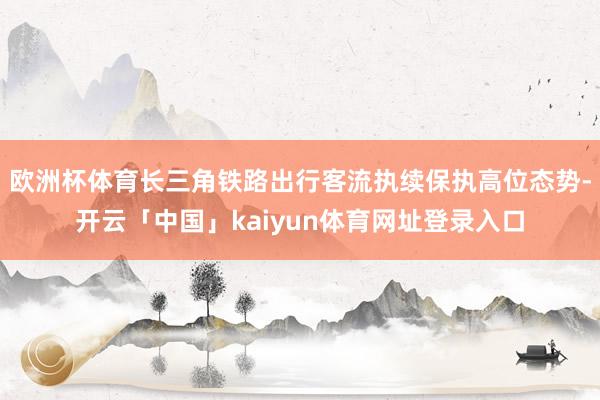 欧洲杯体育长三角铁路出行客流执续保执高位态势-开云「中国」kaiyun体育网址登录入口