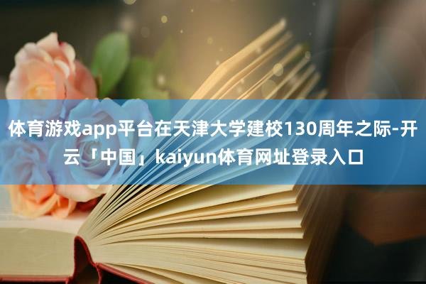 体育游戏app平台在天津大学建校130周年之际-开云「中国」kaiyun体育网址登录入口