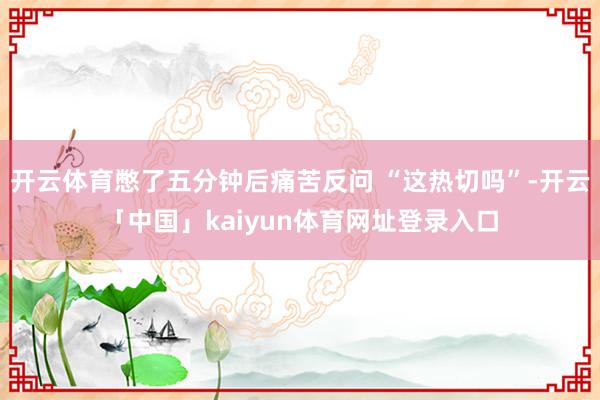 开云体育憋了五分钟后痛苦反问 “这热切吗”-开云「中国」kaiyun体育网址登录入口
