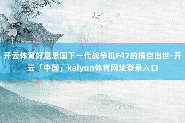 开云体育好意思国下一代战争机F47的横空出世-开云「中国」kaiyun体育网址登录入口
