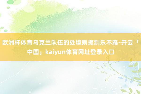 欧洲杯体育乌克兰队伍的处境则扼制乐不雅-开云「中国」kaiyun体育网址登录入口