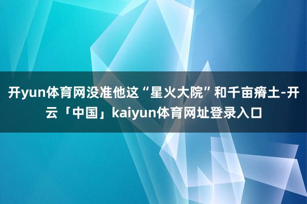 开yun体育网没准他这“星火大院”和千亩瘠土-开云「中国」kaiyun体育网址登录入口