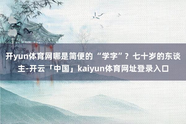 开yun体育网哪是简便的 “学字”？七十岁的东谈主-开云「中国」kaiyun体育网址登录入口