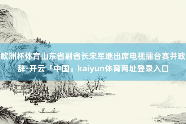 欧洲杯体育山东省副省长宋军继出席电视擂台赛并致辞-开云「中国」kaiyun体育网址登录入口