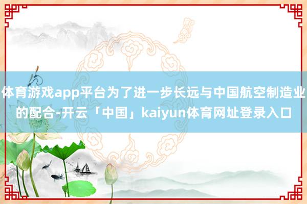 体育游戏app平台为了进一步长远与中国航空制造业的配合-开云「中国」kaiyun体育网址登录入口