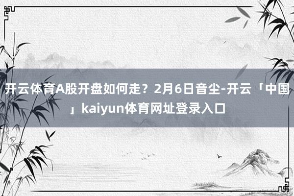 开云体育A股开盘如何走?2月6日音尘-开云「中国」kaiyun体育网址登录入口