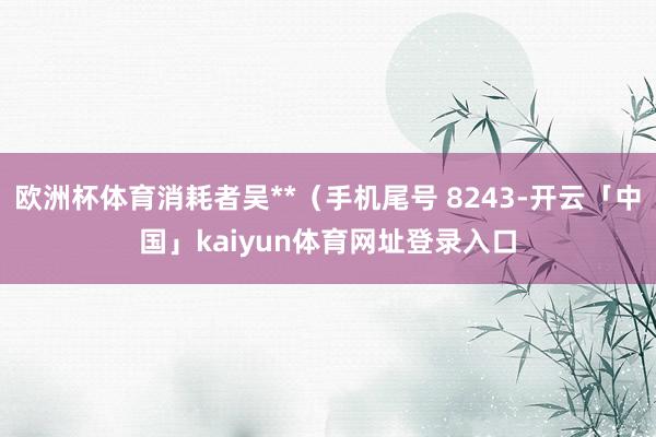 欧洲杯体育消耗者吴**(手机尾号 8243-开云「中国」kaiyun体育网址登录入口