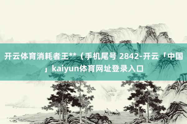 开云体育消耗者王**(手机尾号 2842-开云「中国」kaiyun体育网址登录入口
