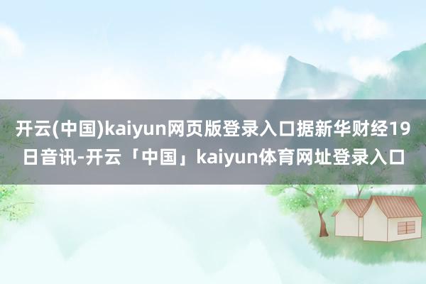开云(中国)kaiyun网页版登录入口据新华财经19日音讯-开云「中国」kaiyun体育网址登录入口