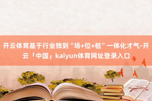 开云体育基于行业独到“场+位+桩”一体化才气-开云「中国」kaiyun体育网址登录入口