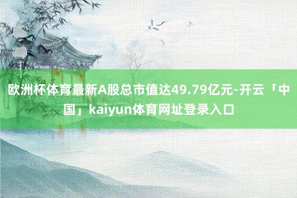 欧洲杯体育最新A股总市值达49.79亿元-开云「中国」kaiyun体育网址登录入口