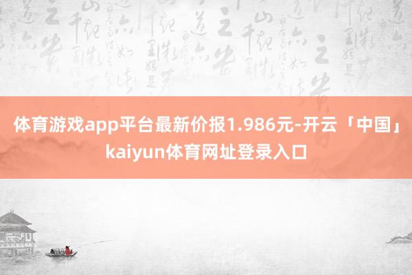 体育游戏app平台最新价报1.986元-开云「中国」kaiyun体育网址登录入口