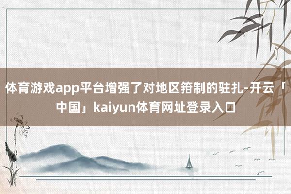 体育游戏app平台增强了对地区箝制的驻扎-开云「中国」kaiyun体育网址登录入口