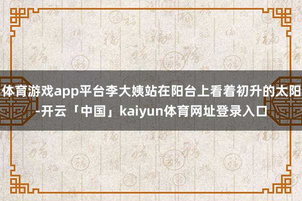 体育游戏app平台李大姨站在阳台上看着初升的太阳-开云「中国」kaiyun体育网址登录入口
