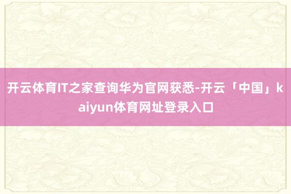 开云体育IT之家查询华为官网获悉-开云「中国」kaiyun体育网址登录入口