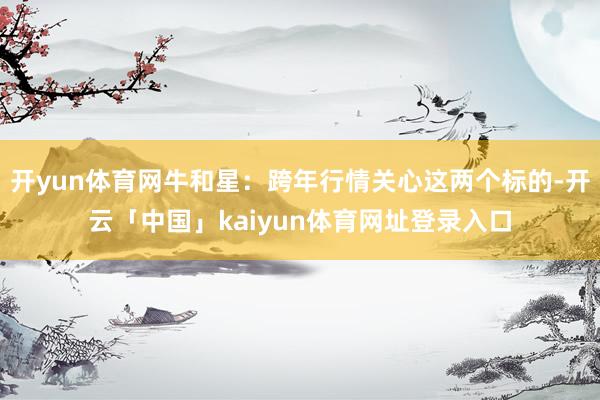 开yun体育网牛和星：跨年行情关心这两个标的-开云「中国」kaiyun体育网址登录入口