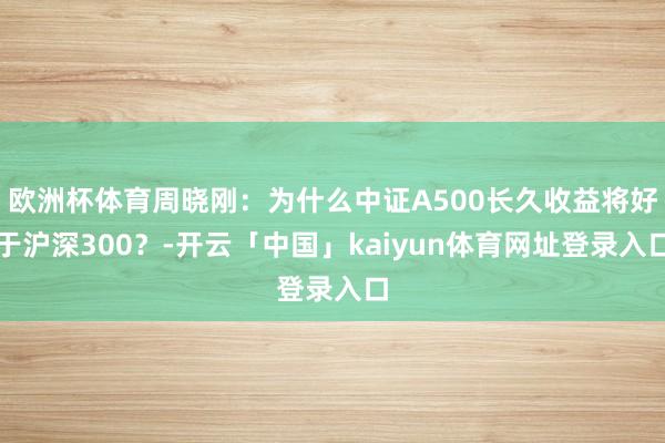 欧洲杯体育周晓刚：为什么中证A500长久收益将好于沪深300？-开云「中国」kaiyun体育网址登录入口