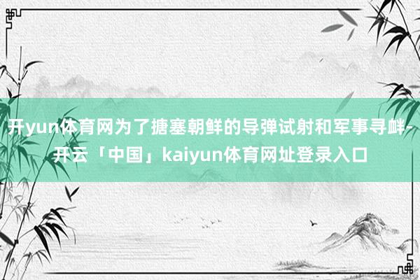 开yun体育网为了搪塞朝鲜的导弹试射和军事寻衅-开云「中国」kaiyun体育网址登录入口