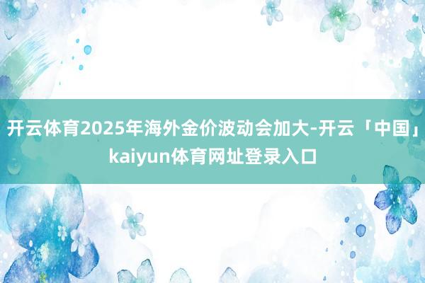 开云体育2025年海外金价波动会加大-开云「中国」kaiyun体育网址登录入口