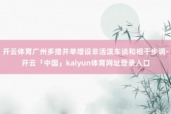 开云体育广州多措并举增设非活泼车谈和相干步调-开云「中国」kaiyun体育网址登录入口