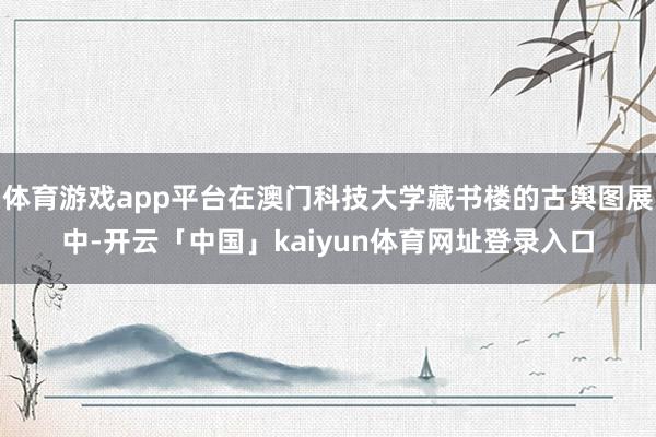 体育游戏app平台在澳门科技大学藏书楼的古舆图展中-开云「中国」kaiyun体育网址登录入口