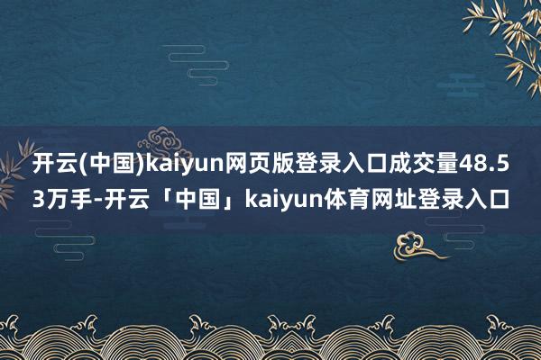 开云(中国)kaiyun网页版登录入口成交量48.53万手-开云「中国」kaiyun体育网址登录入口