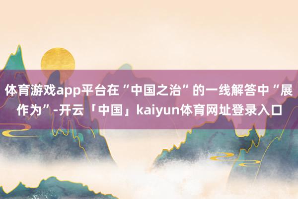 体育游戏app平台在“中国之治”的一线解答中“展作为”-开云「中国」kaiyun体育网址登录入口
