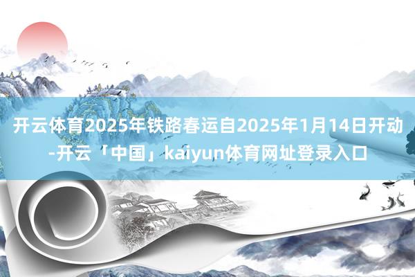 开云体育2025年铁路春运自2025年1月14日开动-开云「中国」kaiyun体育网址登录入口
