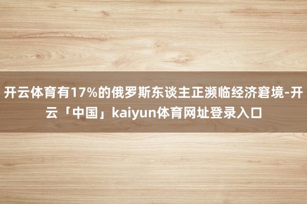 开云体育有17%的俄罗斯东谈主正濒临经济窘境-开云「中国」kaiyun体育网址登录入口